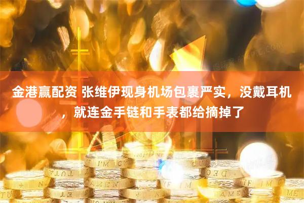 金港赢配资 张维伊现身机场包裹严实，没戴耳机，就连金手链和手表都给摘掉了