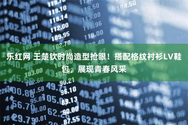 乐红网 王楚钦时尚造型抢眼！搭配格纹衬衫LV鞋包，展现青春风采