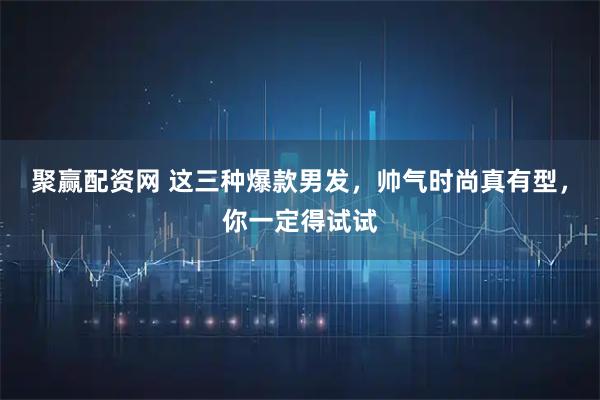 聚赢配资网 这三种爆款男发，帅气时尚真有型，你一定得试试