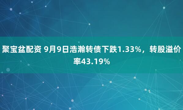 聚宝盆配资 9月9日浩瀚转债下跌1.33%，转股溢价率43.19%