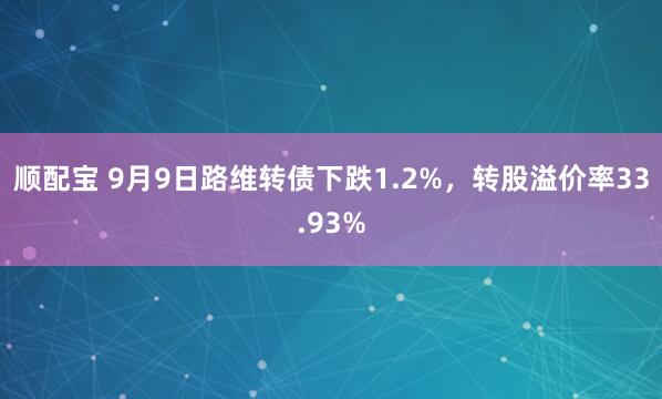 顺配宝 9月9日路维转债下跌1.2%，转股溢价率33.93%