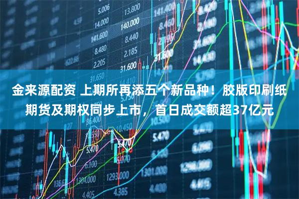 金来源配资 上期所再添五个新品种！胶版印刷纸期货及期权同步上市，首日成交额超37亿元