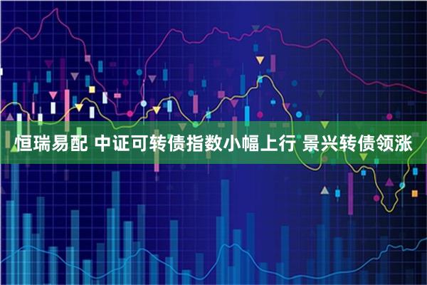 恒瑞易配 中证可转债指数小幅上行 景兴转债领涨
