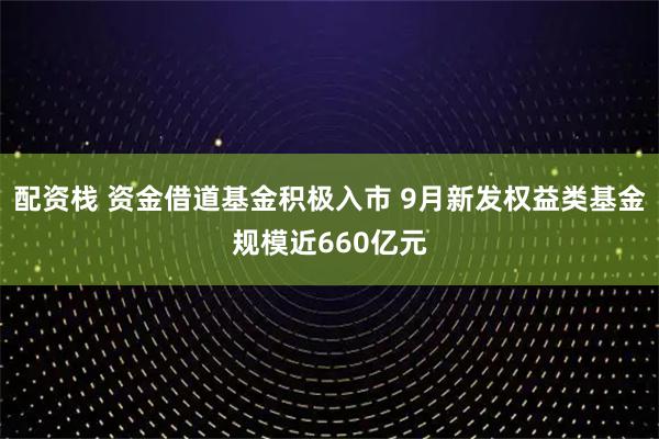 配资栈 资金借道基金积极入市 9月新发权益类基金规模近660亿元