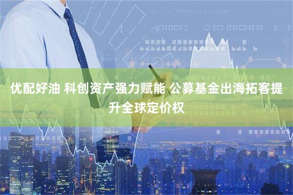 优配好油 科创资产强力赋能 公募基金出海拓客提升全球定价权
