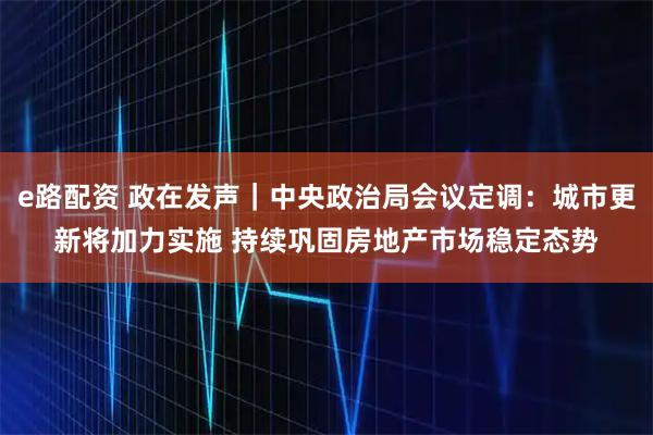 e路配资 政在发声｜中央政治局会议定调：城市更新将加力实施 持续巩固房地产市场稳定态势