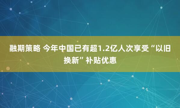 融期策略 今年中国已有超1.2亿人次享受“以旧换新”补贴优惠