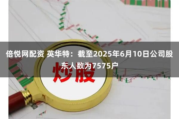 倍悦网配资 英华特：截至2025年6月10日公司股东人数为7575户