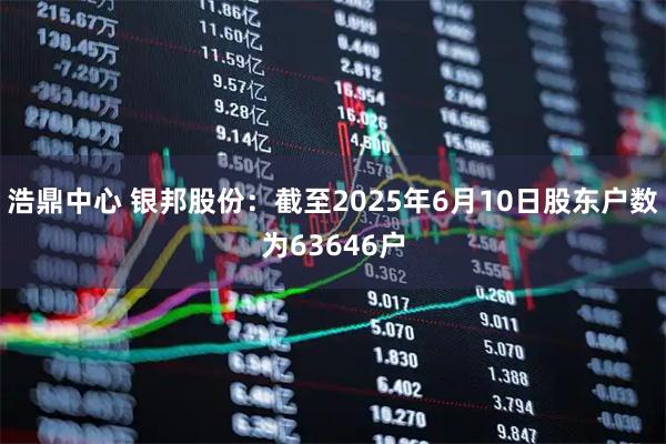 浩鼎中心 银邦股份：截至2025年6月10日股东户数为63646户