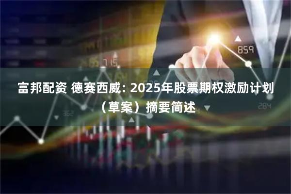 富邦配资 德赛西威: 2025年股票期权激励计划（草案）摘要简述