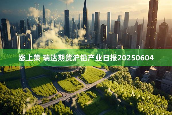 涨上策 瑞达期货沪铅产业日报20250604