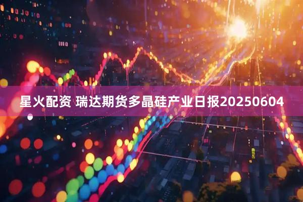 星火配资 瑞达期货多晶硅产业日报20250604