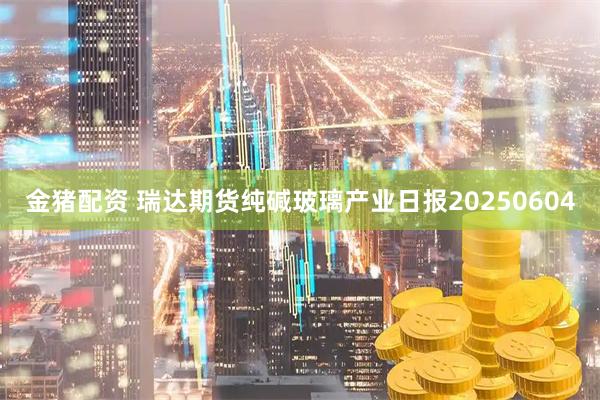 金猪配资 瑞达期货纯碱玻璃产业日报20250604