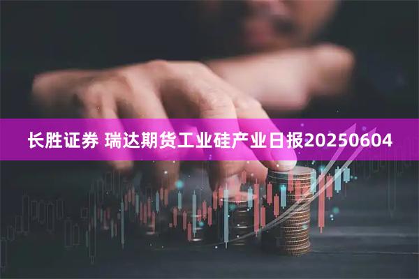 长胜证券 瑞达期货工业硅产业日报20250604