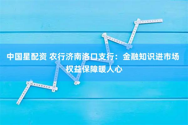 中国星配资 农行济南洛口支行：金融知识进市场 权益保障暖人心