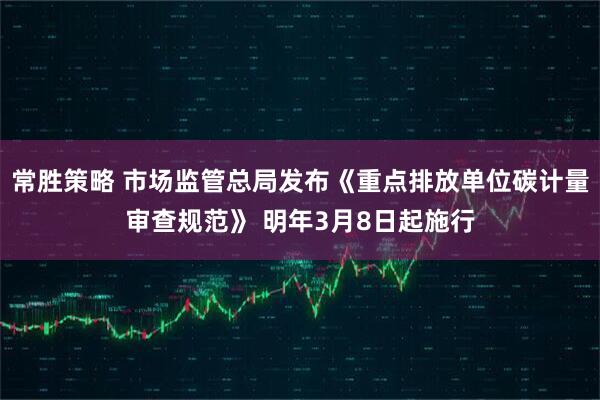 常胜策略 市场监管总局发布《重点排放单位碳计量审查规范》 明年3月8日起施行