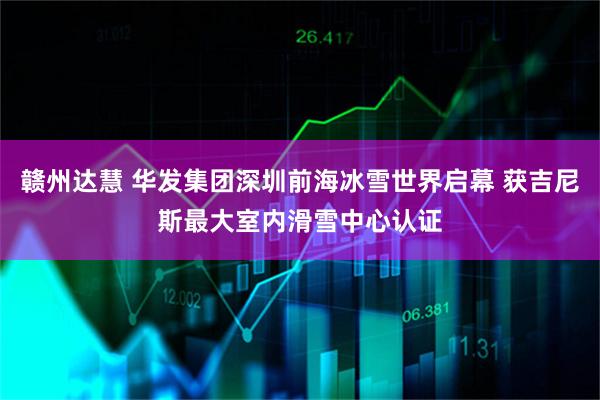 赣州达慧 华发集团深圳前海冰雪世界启幕 获吉尼斯最大室内滑雪中心认证