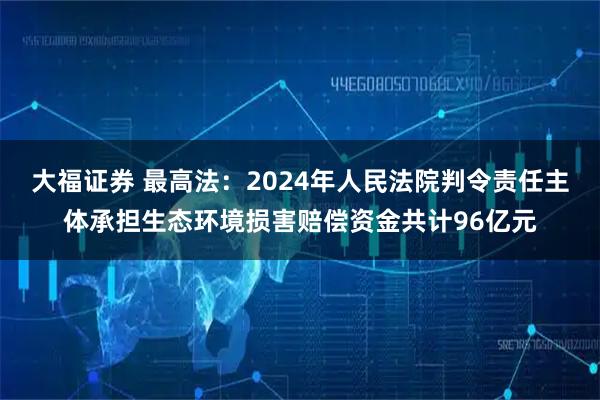 大福证券 最高法：2024年人民法院判令责任主体承担生态环境损害赔偿资金共计96亿元