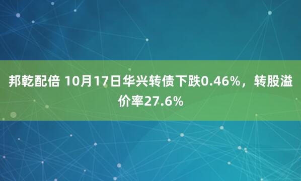 邦乾配倍 10月17日华兴转债下跌0.46%，转股溢价率27.6%