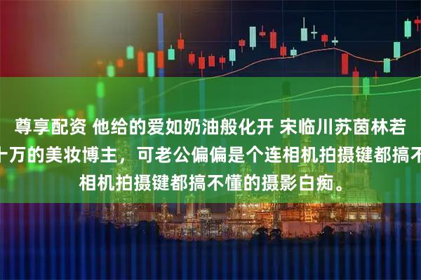 尊享配资 他给的爱如奶油般化开 宋临川苏茵林若婵 我是粉丝八十万的美妆博主，可老公偏偏是个连相机拍摄键都搞不懂的摄影白痴。