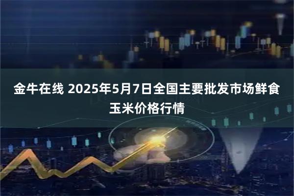 金牛在线 2025年5月7日全国主要批发市场鲜食玉米价格行情