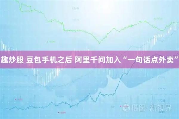 趣炒股 豆包手机之后 阿里千问加入“一句话点外卖”