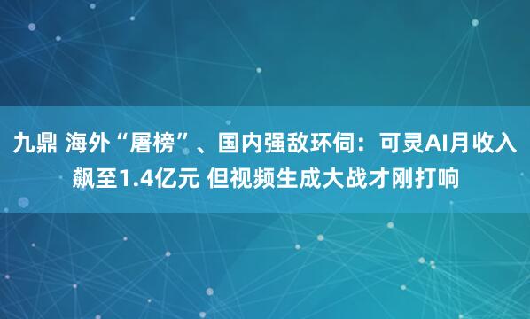 九鼎 海外“屠榜”、国内强敌环伺：可灵AI月收入飙至1.4亿元 但视频生成大战才刚打响