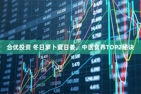 合优投资 冬日萝卜夏日姜，中医食养TOP2秘诀