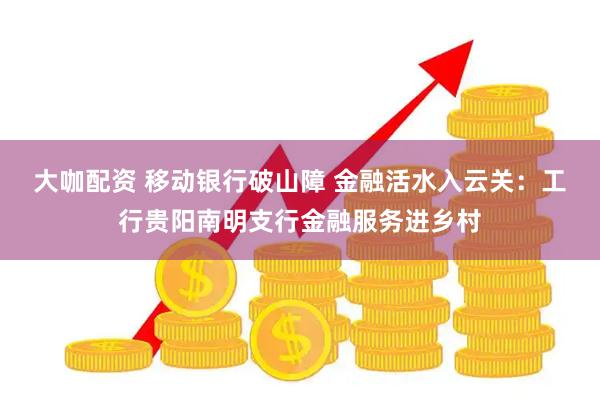 大咖配资 移动银行破山障 金融活水入云关：工行贵阳南明支行金融服务进乡村