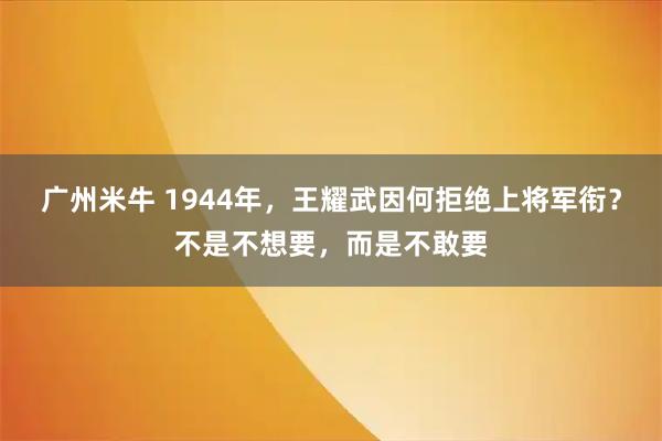 广州米牛 1944年，王耀武因何拒绝上将军衔？不是不想要，而是不敢要