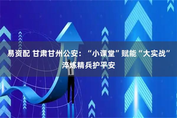 易资配 甘肃甘州公安：“小课堂”赋能“大实战”淬炼精兵护平安
