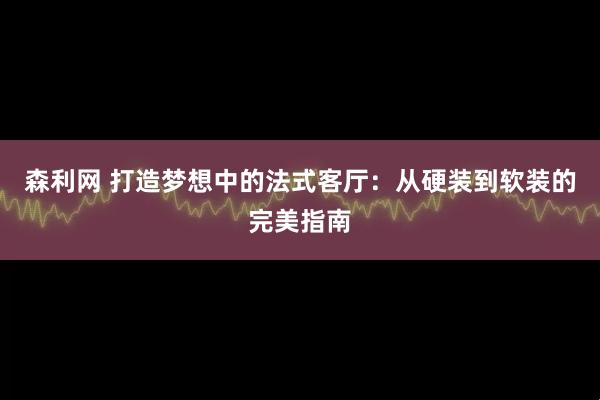 森利网 打造梦想中的法式客厅：从硬装到软装的完美指南