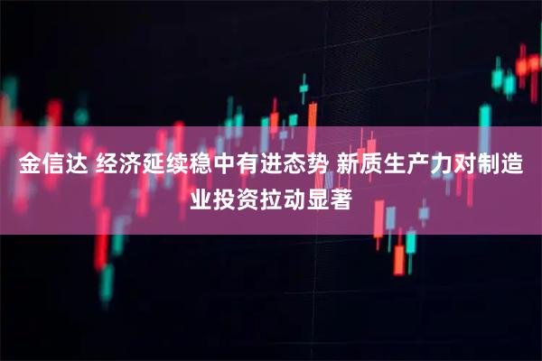 金信达 经济延续稳中有进态势 新质生产力对制造业投资拉动显著