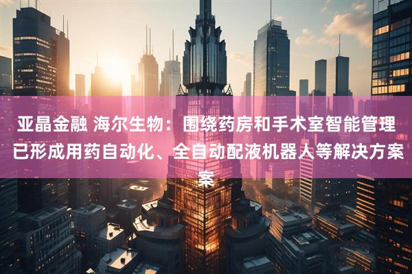 亚晶金融 海尔生物：围绕药房和手术室智能管理 已形成用药自动化、全自动配液机器人等解决方案