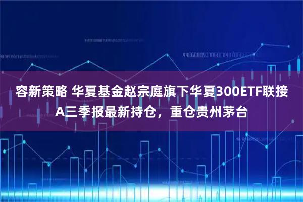 容新策略 华夏基金赵宗庭旗下华夏300ETF联接A三季报最新持仓，重仓贵州茅台