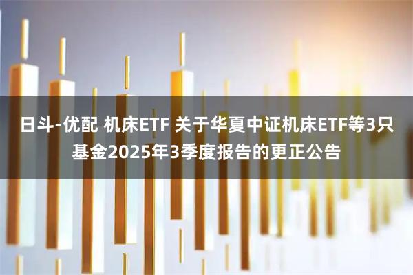 日斗-优配 机床ETF 关于华夏中证机床ETF等3只基金2025年3季度报告的更正公告