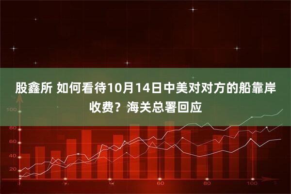 股鑫所 如何看待10月14日中美对对方的船靠岸收费?海关总署回应