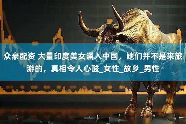 众豪配资 大量印度美女涌入中国，她们并不是来旅游的，真相令人心酸_女性_故乡_男性