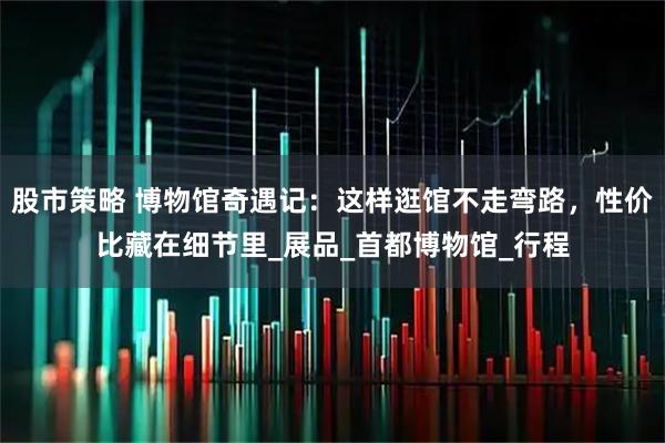 股市策略 博物馆奇遇记：这样逛馆不走弯路，性价比藏在细节里_展品_首都博物馆_行程