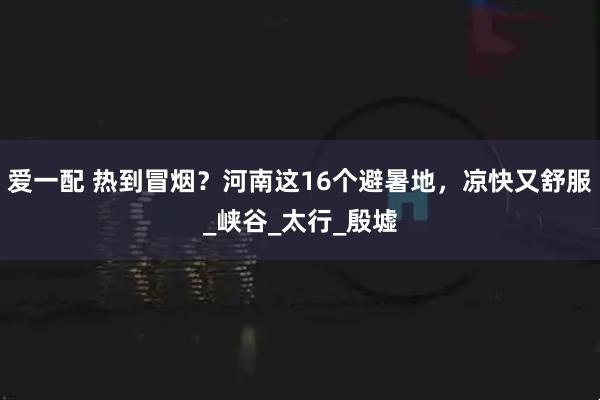 爱一配 热到冒烟？河南这16个避暑地，凉快又舒服_峡谷_太行_殷墟
