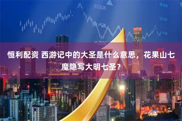 恒利配资 西游记中的大圣是什么意思,花果山七魔隐写大明七圣?