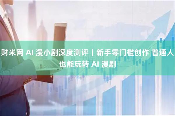 财米网 AI 漫小剧深度测评｜新手零门槛创作 普通人也能玩转 AI 漫剧