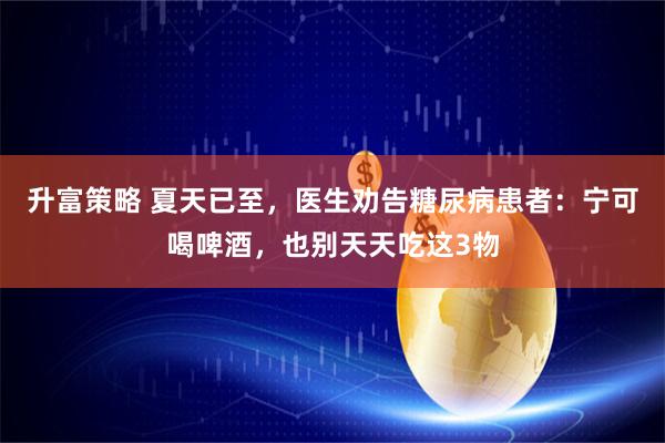 升富策略 夏天已至，医生劝告糖尿病患者：宁可喝啤酒，也别天天吃这3物