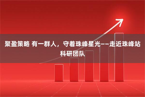 聚盈策略 有一群人，守着珠峰星光——走近珠峰站科研团队
