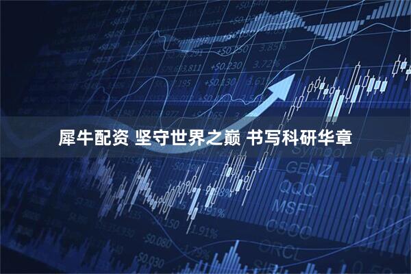 犀牛配资 坚守世界之巅 书写科研华章